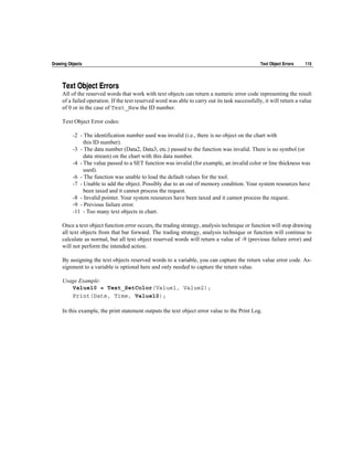 Drawing Objects                                                                                  Text Object Errors   115




     Text Object Errors
     All of the reserved words that work with text objects can return a numeric error code representing the result
     of a failed operation. If the text reserved word was able to carry out its task successfully, it will return a value
     of 0 or in the case of Text_New the ID number.

     Text Object Error codes:

          -2 - The identification number used was invalid (i.e., there is no object on the chart with
               this ID number).
          -3 - The data number (Data2, Data3, etc.) passed to the function was invalid. There is no symbol (or
               data stream) on the chart with this data number.
          -4 - The value passed to a SET function was invalid (for example, an invalid color or line thickness was
               used).
          -6 - The function was unable to load the default values for the tool.
          -7 - Unable to add the object. Possibly due to an out of memory condition. Your system resources have
               been taxed and it cannot process the request.
          -8 - Invalid pointer. Your system resources have been taxed and it cannot process the request.
          -9 - Previous failure error.
          -11 - Too many text objects in chart.

     Once a text object function error occurs, the trading strategy, analysis technique or function will stop drawing
     all text objects from that bar forward. The trading strategy, analysis technique or function will continue to
     calculate as normal, but all text object reserved words will return a value of -9 (previous failure error) and
     will not perform the intended action.

     By assigning the text objects reserved words to a variable, you can capture the return value error code. As-
     signment to a variable is optional here and only needed to capture the return value.

     Usage Example:
        Value10 = Text_SetColor(Value1, Value2);
        Print(Date, Time, Value10);

     In this example, the print statement outputs the text object error value to the Print Log.
 