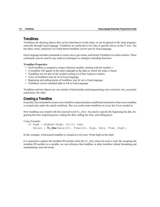 116    Trendlines                                                               EasyLanguage Essentials Programmers Guide




      Trendlines
      Trendlines are drawing objects that can be hand drawn on the chart, or can be placed on the chart program-
      matically through EasyLanguage. Trendlines are anchored to two bars at specific prices on the Y axis. The
      bar dates, times, and prices of a hand drawn trendline can be seen by EasyLanguage.

      EasyLanguage includes commands to create, move, get values, and format Trendlines in a chart window. These
      commands may be used by any analysis techniques or strategies including functions.

      Trendline Properties:
       • Each trendline is assigned a unique reference number, starting with the number 1.
       • A trendline will appear in the same subgraph as the data on which the study is based.
       • Trendlines are not part of the symbol scaling in a Chart Analysis window.
       • Color of trendlines may be set in EasyLanguage.
       • Beginning and ending points of trendlines may be set in EasyLanguage.
       • Trendlines can be extended right or left in EasyLanguage.

      Trendlines and text objects are very similar in functionality and programming, once you know one, you pretty
      much know the other.

      Creating a Trendline
      Generally, the command to create a new trendline is placed inside a conditional statement so that a new trendline
      is created only under the stated conditions. But you could create trendlines on every bar if you needed to.

      New trendlines are created with the reserved word TL_New. You need to specify the beginning bar date, be-
      ginning bar time, beginning price, ending bar date, ending bar time, and ending price.

      Usage Example:
         if High > Highest(High, 10)[1] then
             Value1 = TL_New(Date[10], Time[10], High, Date, Time, High);

      In this example, a horizontal trendline is created at every new 10-bar high on the chart.

      It is required to capture the trendline ID number when the TL_New reserved word is used. By assigning the
      trendline ID number to a variable, we can reference that trendline in other trendline related formatting and
      manipulating reserved words.
 