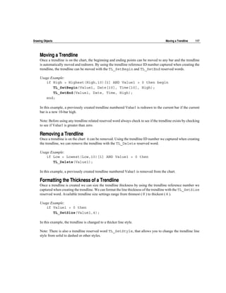 Drawing Objects                                                                            Moving a Trendline   117




     Moving a Trendline
     Once a trendline is on the chart, the beginning and ending points can be moved to any bar and the trendline
     is automatically moved and redrawn. By using the trendline reference ID number captured when creating the
     trendline, the trendline can be moved with the TL_SetBegin and TL_SetEnd reserved words.

     Usage Example:
        if High > Highest(High,10)[1] AND Value1 > 0 then begin
            TL_SetBegin(Value1, Date[10], Time[10], High);
            TL_SetEnd(Value1, Date, Time, High);
        end;

     In this example, a previously created trendline numbered Value1 is redrawn to the current bar if the current
     bar is a new 10-bar high.

     Note: Before using any trendline related reserved word always check to see if the trendline exists by checking
     to see if Value1 is greater than zero.

     Removing a Trendline
     Once a trendline is on the chart it can be removed. Using the trendline ID number we captured when creating
     the trendline, we can remove the trendline with the TL_Delete reserved word.

     Usage Example:
        if Low < Lowest(Low,10)[1] AND Value1 > 0 then
            TL_Delete(Value1);

     In this example, a previously created trendline numbered Value1 is removed from the chart.

     Formatting the Thickness of a Trendline
     Once a trendline is created we can size the trendline thickness by using the trendline reference number we
     captured when creating the trendline. We can format the line thickness of the trendline with the TL_SetSize
     reserved word. Available trendline size settings range from thinnest ( 0 ) to thickest ( 6 ).

     Usage Example:
        if Value1 > 0 then
            TL_SetSize(Value1,4);

     In this example, the trendline is changed to a thicker line style.

     Note: There is also a trendline reserved word TL_SetStyle, that allows you to change the trendline line
     style from solid to dashed or other styles.
 