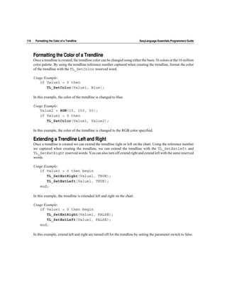 118    Formatting the Color of a Trendline                                       EasyLanguage Essentials Programmers Guide




      Formatting the Color of a Trendline
      Once a trendline is created, the trendline color can be changed using either the basic 16 colors or the 16 million
      color palette. By using the trendline reference number captured when creating the trendline, format the color
      of the trendline with the TL_SetColor reserved word.

      Usage Example:
         if Value1 > 0 then
             TL_SetColor(Value1, Blue);

      In this example, the color of the trendline is changed to blue.

      Usage Example:
         Value2 = RGB(15, 150, 50);
         if Value1 > 0 then
             TL_SetColor(Value1, Value2);

      In this example, the color of the trendline is changed to the RGB color specified.

      Extending a Trendline Left and Right
      Once a trendline is created we can extend the trendline right or left on the chart. Using the reference number
      we captured when creating the trendline, we can extend the trendline with the TL_SetExtLeft and
      TL_SetExtRight reserved words. You can also turn off extend right and extend left with the same reserved
      words.

      Usage Example:
         if Value1 > 0 then begin
             TL_SetExtRight(Value1, TRUE);
             TL_SetExtLeft(Value1, TRUE);
         end;

      In this example, the trendline is extended left and right on the chart.

      Usage Example:
         if Value1 > 0 then begin
             TL_SetExtRight(Value1, FALSE);
             TL_SetExtLeft(Value1, FALSE);
         end;

      In this example, extend left and right are turned off for the trendline by setting the parameter switch to false.
 