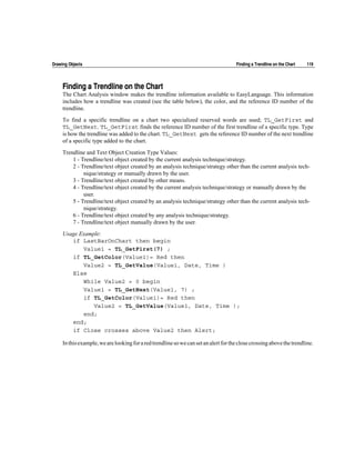 Drawing Objects                                                                       Finding a Trendline on the Chart   119




     Finding a Trendline on the Chart
     The Chart Analysis window makes the trendline information available to EasyLanguage. This information
     includes how a trendline was created (see the table below), the color, and the reference ID number of the
     trendline.

     To find a specific trendline on a chart two specialized reserved words are used; TL_GetFirst and
     TL_GetNext. TL_GetFirst finds the reference ID number of the first trendline of a specific type. Type
     is how the trendline was added to the chart. TL_GetNext gets the reference ID number of the next trendline
     of a specific type added to the chart.

     Trendline and Text Object Creation Type Values:
         1 - Trendline/text object created by the current analysis technique/strategy.
         2 - Trendline/text object created by an analysis technique/strategy other than the current analysis tech-
              nique/strategy or manually drawn by the user.
         3 - Trendline/text object created by other means.
         4 - Trendline/text object created by the current analysis technique/strategy or manually drawn by the
              user.
         5 - Trendline/text object created by an analysis technique/strategy other than the current analysis tech-
              nique/strategy.
         6 - Trendline/text object created by any analysis technique/strategy.
         7 - Trendline/text object manually drawn by the user.

     Usage Example:
        if LastBarOnChart then begin
            Value1 = TL_GetFirst(7) ;
        if TL_GetColor(Value1)= Red then
            Value2 = TL_GetValue(Value1, Date, Time )
        Else
            While Value2 = 0 begin
            Value1 = TL_GetNext(Value1, 7) ;
            if TL_GetColor(Value1)= Red then
                Value2 = TL_GetValue(Value1, Date, Time );
            end;
        end;
        if Close crosses above Value2 then Alert;

     In this example, we are looking for a red trendline so we can set an alert for the close crossing above the trendline.
 