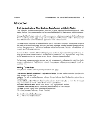 Introduction                                        Analysis Applications: Chart Analysis, RadarScreen, and OptionStation   3




Introduction
     Analysis Applications: Chart Analysis, RadarScreen, and OptionStation
     EasyLanguage is the underlying technology that drives all of the analysis techniques throughout the Trade-
     Station platform. EasyLanguage studies can be written for ChartAnalysis, RadarScreen, and OptionStation.

     Although the Chart Analysis window is used for most examples and discussion topics in this book, be aware
     that the underlying concepts apply equally to the RadarScreen and OptionStation windows. There are a few
     minor differences and restrictions between applications which will be discussed.

     This book contains many short sections divided into specific topics with examples. It is important to recognize
     that this is not a complete reference, but covers most major topics and common language elements and con-
     ventions. Web resources, the TradeStation User Guide, and the EasyLanguage Dictionary offer additional ref-
     erence to specific language elements.

     The book has been written for all levels of EasyLanguage developers. If you are completely new to EasyLan-
     guage, you may wish to attend some live training courses, purchase the EasyLanguage Home Study Guide,
     or work with the tutorials first and then use this book as a reference for specific topics.

     The best way to learn a programming language is to look at code examples and start writing code. Every built-
     in strategy and indicator in TradeStation is written in EasyLanguage, and the programming code is easily ac-
     cessible to view.

     Naming Conventions
     Throughout the book the following naming conventions will apply:

     EasyLanguage Analysis Technique or EasyLanguage Study: Refers to any EasyLanguage file type (Indi-
     cator, Strategy, Function, etc.).
     Indicator: Can refer to any EasyLanguage indicator file type: Indicator, ShowMe, PaintBar, ActivityBar, or
     ProbabilityMap.
     Chart or Chart Analysis Window: Refers to a TradeStation chart window, but be aware that the concept
     being discussed may be equally valid in RadarScreen or OptionStation.
     Keyword or Reserved Word: Refers to any built-in EasyLanguage syntax element.
     Function or User Function: Refers to a callable procedure written in EasyLanguage.
     ~ or tilde: Refers to a Main Menu and dialog navigation as in:
     (View~EasyLanguage Preferences~Syntax Coloring)

     EL: An abbreviation for EasyLanguage.
     TS: An abbreviation for TradeStation.
 