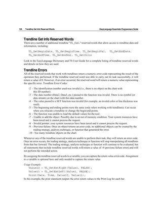 120    Trendline Get Info Reserved Words                                        EasyLanguage Essentials Programmers Guide




      Trendline Get Info Reserved Words
      There are a number of additional trendline "TL_Get.." reserved words that allow access to trendline data and
      information, including:

          TL_GetBeginDate, TL_GetBeginTime, TL_GetBeginVal,                               TL_GetEndDate,
          TL_GetEndTime, TL_GetEndVal, TL_GetColor

      Look in the EasyLanguage Dictionary and TS User Guide for a complete listing of trendline reserved words
      and details on how they are used.

      Trendline Errors
      All of the reserved words that work with trendlines return a numeric error code representing the result of the
      operation they performed. If the trendline reserved word was able to carry out its task successfully, it will
      return a value of 0. However, if an error occurred, the reserved word will return a numeric value representing
      the specific error. Trendline Error Codes:

          -2 - The identification number used was invalid (i.e., there is no object on the chart with
               this ID number).
          -3 - The data number (Data2, Data3, etc.) passed to the function was invalid. There is no symbol (or
               data stream) on the chart with this data number.
          -4 - The value passed to a SET function was invalid (for example, an invalid color or line thickness was
               used).
          -5 - The beginning and ending points were the same (only when working with trendlines). Can occur
               when you relocate a trendline or change the begin/end points.
          -6 - The function was unable to load the default values for the tool.
          -7 - Unable to add the object. Possibly due to an out of memory condition. Your system resources have
               been taxed and it cannot process the request.
          -8 - Invalid pointer. your system resources have been taxed and it cannot process the request.
          -9 - Previous failure. Once an object returns an error code, no additional objects can be created by the
               trading strategy, analysis technique, or function that generated the error.
          -10 - Too many trendline objects on the chart.

      Whenever any of the trendline reserved words are unable to perform their task, they will return an error code.
      Once an error occurs, the trading strategy, analysis technique or function will stop manipulating all trendlines
      from that bar forward. The trading strategy, analysis technique or function will continue to be evaluated, but
      all statements that include trendline reserved words will return a value of -9 (previous failure error) and will
      not perform the intended action.

      By assigning the trendline reserved words to a variable, you can capture the return value error code. Assignment
      to a variable is optional here and only needed to capture the return value.

      Usage Example:
           Value10 = TL_SetExtRight(Value1, FALSE);
           Value11 = TL_SetExtLeft(Value1, FALSE);
           Print(Date, Time, Value10, Value11);
      In this example, the print statement outputs the error return values to the Print Log for each bar.
 