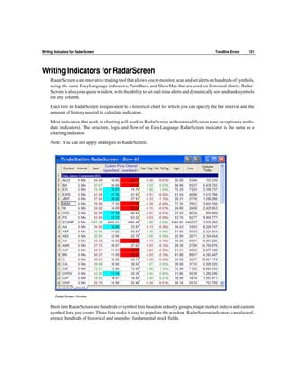 Writing Indicators for RadarScreen                                                              Trendline Errors   121




Writing Indicators for RadarScreen
     RadarScreen is an innovative trading tool that allows you to monitor, scan and set alerts on hundreds of symbols,
     using the same EasyLanguage indicators, PaintBars, and ShowMes that are used on historical charts. Radar-
     Screen is also your quote window, with the ability to set real-time alerts and dynamically sort and rank symbols
     on any column.

     Each row in RadarScreen is equivalent to a historical chart for which you can specify the bar interval and the
     amount of history needed to calculate indicators.

     Most indicators that work in charting will work in RadarScreen without modification (one exception is multi-
     data indicators). The structure, logic and flow of an EasyLanguage RadarScreen indicator is the same as a
     charting indicator.

     Note: You can not apply strategies to RadarScreen.




        RadarScreen Window


     Built into RadarScreen are hundreds of symbol lists based on industry groups, major market indices and custom
     symbol lists you create. These lists make it easy to populate the window. RadarScreen indicators can also ref-
     erence hundreds of historical and snapshot fundamental stock fields.
 