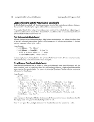 122    Loading Additional Data for Accumulative Calculations                    EasyLanguage Essentials Programmers Guide




      Loading Additional Data for Accumulative Calculations
      By default, RadarScreen loads only the minimum required historical data to calculate an indicator. Indicators
      that accumulate values bar by bar require additional data to calculate correctly.

      To ensure that the calculated values of these indicators are consistent between RadarScreen and charting, you
      need to load additional bars of data. This is done with the “Load additional data for accumulative calculations”
      option on the Format Indicator~General tab.

      Plot Statements in RadarScreen
      Where as charting can only plot numeric values, RadarScreen can plot numeric, text, and true/false data values.
      In fact, each unique plot statement can display a different data type. An indicator can have up to 99 plots and
      each plot is a unique column in the window.

      Usage Example:
         Plot1(Close, "The Close");
         Plot2(Close > Close[1], "Up Bar");
         if High > Highest(High,10)[1] then
             Plot3("New High", "New High");

      In this example, we are plotting the three data types in a RadarScreen window. The plot name becomes the
      sub-column heading when an indicator has two or more plots.

      ShowMes and PaintBars in RadarScreen
      ShowMes and PaintBars can also be created for RadarScreen. Generally, these types of indicators only plot
      when a condition is met. In RadarScreen, ShowMes and PaintBars will display a blank cell until the condition
      is true, then the plot value is display. You can rewrite a charting ShowMe or Paintbar to display more useful
      information for RadarScreen.

      Usage Example:
           inputs: Len( 1 ) ;
           vars: Text("");
           if Lastbaronchart then begin
             if Low < Lowest(Low, Len)[1] and Close > Close[1] then begin
                 Text = "KeyRevUp"; Alert ; SetPlotBGColor(1, Cyan); end
             else begin Text = "No Pattern"; SetPlotBGColor(1, White); end;
             if High > Highest(High, Len)[1] and Close < Close[1] then begin
                 Text = "KeyRevDn"; Alert; SetPlotBGColor(1, Red); end
             else begin Text = "No Pattern"; SetPlotBGColor(1, White); end;
             Plot1(Text, "Key Rev");
           end;
      In this example, the charting ShowMes KeyRevUp and KeyRevDn are combined into one RadarScreen ShowMe
      that displays a text message and colors the background of the cell.

      Note: To save space above, multiple statements were placed on the same line separated by a colon.
 