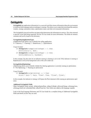 124    Gradient Background Cell Colors                                           EasyLanguage Essentials Programmers Guide




GetAppInfo
      GetAppInfo (get application information) is a reserved word that returns information about the environment
      in which an EasyLanguage analysis technique is running. This allows you to make decisions based the analysis
      window, strategy automation status, optimization status, and other environmental information.

      The GetAppInfo reserved word has one input which determines the information to retrieve. The value returned
      is specific to the field being requested. See the TS User Guide for more information. The fields are numeric
      constants and can be found in the dictionary.

      GetAppInfo(aiApplicationType)
      aiApplicationType allows you to identify the calling application.
      0 = Unknown, 1 = Charting, 2 = RadarScreen, 3 = OptionStation

      Usage Example:
         if GetAppInfo(aiApplicationType) = 1 then
             SetPlotColor(1, Red);
         if GetAppInfo(aiApplicationType) = 2 then
             SetPlotBGColor(1, DarkRed);

      In this example, the plot color for an indicator running in charting is set to red. If the indicator is running in
      RadarScreen it will set the background color of the cell to dark red.

      GetAppInfo(aiOptimizing)
      aiOptimizing allows you to identify whether the charting application is currently running an optimization.
      0 = Not Optimizing, 1 = Running an optimization

      Usage Example:
         if GetAppInfo(aiOptimizing) <> 1 then
             Print(" Date ", Date, "Time", Time, "Close", Close);

      In this example, the indicator or strategy will bypass the Print statement while running an optimization oper-
      ation.

      Additional GetAppInfo Fields
      Other GetAppInfo fields include: aiOptionStationPane, aiSpaceToRight, aiPercentChange, aiStrategyAuto,
      aiStrategyAutoConf, aiIntrabarOrder, aiRealTimeCalc. New fields may added as the language expands.

      Look in the EasyLanguage Dictionary and TS User Guide for a complete listing of Additional GetAppInfo
      fields and details on how they are used.
 