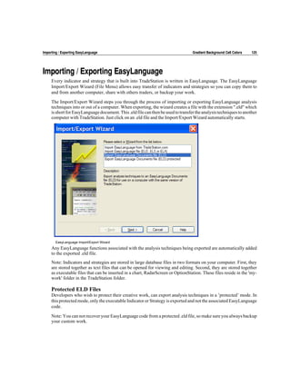 Importing / Exporting EasyLanguage                                                 Gradient Background Cell Colors   125




Importing / Exporting EasyLanguage
     Every indicator and strategy that is built into TradeStation is written in EasyLanguage. The EasyLanguage
     Import/Export Wizard (File Menu) allows easy transfer of indicators and strategies so you can copy them to
     and from another computer, share with others traders, or backup your work.

     The Import/Export Wizard steps you through the process of importing or exporting EasyLanguage analysis
     techniques into or out of a computer. When exporting, the wizard creates a file with the extension ".eld" which
     is short for EasyLanguage document. This .eld file can then be used to transfer the analysis techniques to another
     computer with TradeStation. Just click on an .eld file and the Import/Export Wizard automatically starts.




       EasyLanguage Import/Export Wizard
     Any EasyLanguage functions associated with the analysis techniques being exported are automatically added
     to the exported .eld file.
     Note: Indicators and strategies are stored in large database files in two formats on your computer. First, they
     are stored together as text files that can be opened for viewing and editing. Second, they are stored together
     as executable files that can be inserted in a chart, RadarScreen or OptionStation. These files reside in the 'my-
     work' folder in the TradeStation folder.

     Protected ELD Files
     Developers who wish to protect their creative work, can export analysis techniques in a ’protected’ mode. In
     this protected mode, only the executable Indicator or Strategy is exported and not the associated EasyLanguage
     code.

     Note: You can not recover your EasyLanguage code from a protected .eld file, so make sure you always backup
     your custom work.
 
