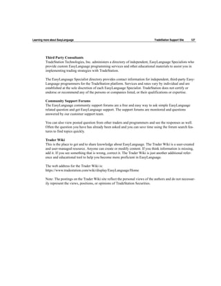 Learning more about EasyLanguage                                                      TradeStation Support Site   127




          Third Party Consultants
          TradeStation Technologies, Inc. administers a directory of independent, EasyLanguage Specialists who
          provide custom EasyLanguage programming services and other educational materials to assist you in
          implementing trading strategies with TradeStation.

          The EasyLanguage Specialist directory provides contact information for independent, third-party Easy-
          Language programmers for the TradeStation platform. Services and rates vary by individual and are
          established at the sole discretion of each EasyLanguage Specialist. TradeStation does not certify or
          endorse or recommend any of the persons or companies listed, or their qualifications or expertise.

          Community Support Forums
          The EasyLanguage community support forums are a free and easy way to ask simple EasyLanguage
          related question and get EasyLanguage support. The support forums are monitored and questions
          answered by our customer support team.

          You can also view posted question from other traders and programmers and see the responses as well.
          Often the question you have has already been asked and you can save time using the forum search fea-
          tures to find topics quickly.

          Trader Wiki
          This is the place to get and to share knowledge about EasyLanguage. The Trader Wiki is a user-created
          and user-managed resource. Anyone can create or modify content. If you think information is missing,
          add it. If you see something that is wrong, correct it. The Trader Wiki is just another additional refer-
          ence and educational tool to help you become more proficient in EasyLanguage.

          The web address for the Trader Wiki is:
          https://www.tradestation.com/wiki/display/EasyLanguage/Home

          Note: The postings on the Trader Wiki site reflect the personal views of the authors and do not necessar-
          ily represent the views, positions, or opinions of TradeStation Securities.
 