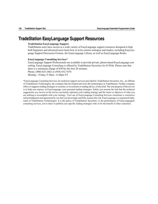 128    TradeStation Support Site                                                          EasyLanguage Essentials Programmers Guide




TradeStation EasyLanguage Support Resources
           TradeStation EasyLanguage Support
           TradeStation users have access to a wide variety of EasyLanguage support resources designed to help
           both beginners and advanced users learn how to write custom strategies and studies, including EasyLan-
           guage Support Discussion Forums, the EasyLanguage Library, as well as EasyLanguage Books.

           EasyLanguage Consulting Services*
           EasyLanguage Support Professionals are available to provide private, phone-based EasyLanguage con-
           sulting. EasyLanguage Consulting is offered by TradeStation Securities for $150/hr. Please note that
           there is a minimum charge of $50 for the first 20 minutes.
           Phone: (800) 823-2462 or (954) 652-7676
           Monday - Friday, 9:30am - 6:30pm ET

      *EasyLanguage Consulting Services are technical support services provided by TradeStation Securities, Inc., an affiliate
      of TradeStation Technologies, the company that developed and owns the technologies in TradeStation. Neither company
      offers or suggests trading strategies or systems, or investment or trading advice, of any kind. The sole purpose of the service
      is to help you express, in EasyLanguage, your personal trading strategies. Solely you assume the risk that the technical
      suggestions you receive in the service accurately represent your trading strategy and the intent or objective of what you
      are seeking to accomplish with your strategy. Your use of EasyLanguage Consulting Services constitutes a conclusive
      acknowledgment and agreement by you that you knowingly and fully assume this risk. EasyLanguage is a registered trade-
      mark of TradeStation Technologies. It is the policy of TradeStation Securities, in the performance of EasyLanguage®
      consulting services, not to share or publish your specific trading strategies with or for the benefit of other customers.
 