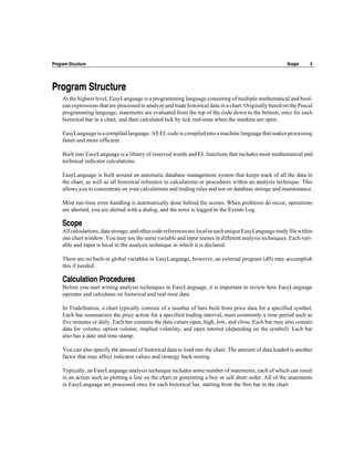 Program Structure                                                                                          Scope      5




Program Structure
     At the highest level, EasyLanguage is a programming language consisting of multiple mathematical and bool-
     ean expressions that are processed to analyze and trade historical data in a chart. Originally based on the Pascal
     programming language, statements are evaluated from the top of the code down to the bottom, once for each
     historical bar in a chart, and then calculated tick by tick real-time when the markets are open.

     EasyLanguage is a compiled language. All EL code is compiled into a machine language that makes processing
     faster and more efficient.

     Built into EasyLanguage is a library of reserved words and EL functions that includes most mathematical and
     technical indicator calculations.

     EasyLanguage is built around an automatic database management system that keeps track of all the data in
     the chart, as well as all historical reference to calculations or procedures within an analysis technique. This
     allows you to concentrate on your calculations and trading rules and not on database storage and maintenance.

     Most run-time error handling is automatically done behind the scenes. When problems do occur, operations
     are aborted, you are alerted with a dialog, and the error is logged in the Events Log.

     Scope
     All calculations, data storage, and other code references are local to each unique EasyLanguage study file within
     one chart window. You may use the same variable and input names in different analysis techniques. Each vari-
     able and input is local to the analysis technique in which it is declared.

     There are no built-in global variables in EasyLanguage, however, an external program (dll) may accomplish
     this if needed.

     Calculation Procedures
     Before you start writing analysis techniques in EasyLanguage, it is important to review how EasyLanguage
     operates and calculates on historical and real-time data.

     In TradeStation, a chart typically consists of a number of bars built from price data for a specified symbol.
     Each bar summarizes the price action for a specified trading interval, most commonly a time period such as
     five minutes or daily. Each bar contains the data values open, high, low, and close. Each bar may also contain
     data for volume, option volume, implied volatility, and open interest (depending on the symbol). Each bar
     also has a date and time stamp.

     You can also specify the amount of historical data to load into the chart. The amount of data loaded is another
     factor that may affect indicator values and strategy back-testing.

     Typically, an EasyLanguage analysis technique includes some number of statements, each of which can result
     in an action such as plotting a line on the chart or generating a buy or sell short order. All of the statements
     in EasyLanguage are processed once for each historical bar, starting from the first bar in the chart.
 