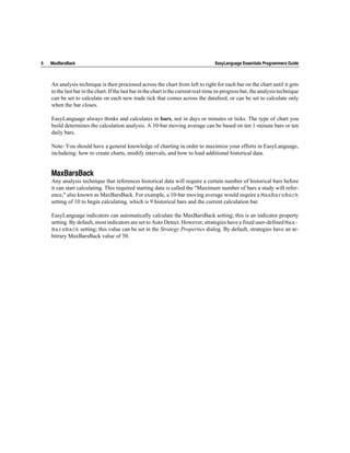 6   MaxBarsBack                                                                      EasyLanguage Essentials Programmers Guide



    An analysis technique is then processed across the chart from left to right for each bar on the chart until it gets
    to the last bar in the chart. If the last bar in the chart is the current real-time in-progress bar, the analysis technique
    can be set to calculate on each new trade tick that comes across the datafeed, or can be set to calculate only
    when the bar closes.

    EasyLanguage always thinks and calculates in bars, not in days or minutes or ticks. The type of chart you
    build determines the calculation analysis. A 10-bar moving average can be based on ten 1-minute bars or ten
    daily bars.

    Note: You should have a general knowledge of charting in order to maximize your efforts in EasyLanguage,
    includeing: how to create charts, modify intervals, and how to load additional historical data.


    MaxBarsBack
    Any analysis technique that references historical data will require a certain number of historical bars before
    it can start calculating. This required starting data is called the "Maximum number of bars a study will refer-
    ence," also known as MaxBarsBack. For example, a 10-bar moving average would require a MaxBarsBack
    setting of 10 to begin calculating, which is 9 historical bars and the current calculation bar.

    EasyLanguage indicators can automatically calculate the MaxBarsBack setting; this is an indicator property
    setting. By default, most indicators are set to Auto Detect. However, strategies have a fixed user-defined Max-
    BarsBack setting; this value can be set in the Strategy Properties dialog. By default, strategies have an ar-
    bitrary MaxBarsBack value of 50.
 
