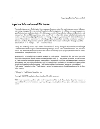 ii                                                                               EasyLanguage Essentials Programmers Guide




Important Information and Disclaimer:
     This book discusses how TradeStation EasyLanguage allows you to develop and implement custom indicators
     and trading strategies. However, neither TradeStation Technologies nor its affiliates provide or suggest any
     specific indicator or trading strategies. We offer unique tools to help you design indicators and strategies and
     measure how they could have performed in the past. While we believe this is very valuable information, we
     caution you that simulated past performance of a trading strategy is no guarantee of its future performance or
     success. We also do not recommend or solicit the purchase or sale of any particular securities or securities
     derivative products. Any securities symbols referenced in this book are used only for the purposes of the
     demonstration, as an example ---- not a recommendation.

     Finally, this book may discuss topics related to automation of trading strategies. Please note that even though
     TradeStation has been designed to automate trading strategies, access to the Internet, real-time data, and trade
     servers may at times be delayed or even fail due to market volatility, quote delays, system and software errors,
     internet traffic, outages and other factors.

     All proprietary technology in TradeStation is owned by TradeStation Technologies, Inc. The order execution
     services accessible from within TradeStation are provided solely by TradeStation Securities, Inc. (an affiliate
     of TradeStation Technologies) pursuant to a technology license from its affiliate and its authority as a registered
     broker-dealer and futures commission merchant. All other features and functions of TradeStation are provided
     directly by TradeStation Technologies. TradeStation and EasyLanguage are registered trademarks of
     TradeStation Technologies, Inc. "TradeStation," as used in this document, should be understood in the fore-
     going context.

     Published by TradeStation Securities, Inc.

     Copyright © 2007 TradeStation Securities, Inc. All rights reserved.

     While every precaution has been taken in the preparation of this book, TradeStation Securities assumes no
     responsibility for error or omission, or for any damages resulting from the use of the information contained
     herein.
 