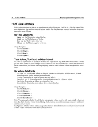 10   Bar Price Data Points                                                      EasyLanguage Essentials Programmers Guide




Price Data Elements
     EasyLanguage studies can operate on both historical and real-time data. Each bar in a chart has a set of four
     price data points that can be referenced in your studies. The EasyLanguage reserved words for these price
     data points are as follows:

     Bar Price Data Points
          Open or O: The opening price of the bar.
          High or H: The high price of the bar.
          Low or L: The low price of the bar.
          Close or C: The closing price or the bar.

     Usage Examples:
        Plot1(Close);
        Plot2(High);
        Plot3(Low);
        Plot4(Open);

     Trade Volume, Tick Count, and Open Interest
     Volume for a symbol can be referenced in one of two ways on intra-day charts: total share/contract volume
     per bar, or the number of trades/ticks per bar. Each bar in a chart also has a set of five volume data points that
     can be referenced in your studies. The EasyLanguage reserved words for these volume data points are as fol-
     lows:

     Bar Volume Data Points
          Volume or V: The trade volume in shares or contracts, or the number of trades or ticks for a bar
          depending on the symbol settings (see note below).
          Ticks: Functionally the same as Volume (see note below).
          OpenInt or I: Returns the number of outstanding contracts for a future or option.
          Upticks: Returns the up-ticks or up-volume for a bar.
          Downticks: Returns the down-ticks or down-volume for a bar.

     Usage Examples:
          Plot1(Volume);
          Plot2(Ticks);
          Plot3(OpenInt);
          Plot4(UpTicks);
          Plot5(DownTicks);
     Note: You can specify whether EL will display and calculate volume based on tick count or trade volume on
     intra-day charts from the Format Symbol dialog. Daily, weekly, or monthly charts can only show total share
     or total contract volume.
     See Appendix A for the volume and tick usage tables for more detailed information on which volume reserved
     word to use for different bar interval and symbol situations.
 