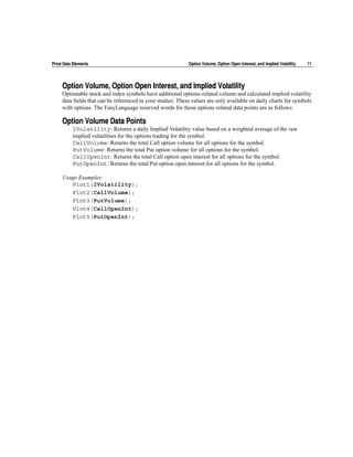 Price Data Elements                                          Option Volume, Option Open Interest, and Implied Volatility   11




     Option Volume, Option Open Interest, and Implied Volatility
     Optionable stock and index symbols have additional options-related volume and calculated implied volatility
     data fields that can be referenced in your studies. These values are only available on daily charts for symbols
     with options. The EasyLanguage reserved words for these options related data points are as follows:

     Option Volume Data Points
          IVolatility: Returns a daily Implied Volatility value based on a weighted average of the raw
          implied volatilities for the options trading for the symbol.
          CallVolume: Returns the total Call option volume for all options for the symbol.
          PutVolume: Returns the total Put option volume for all options for the symbol.
          CallOpenInt: Returns the total Call option open interest for all options for the symbol.
          PutOpenInt: Returns the total Put option open interest for all options for the symbol.

     Usage Examples:
        Plot1(IVolatility);
        Plot2(CallVolume);
        Plot3(PutVolume);
        Plot4(CallOpenInt);
        Plot5(PutOpenInt);
 