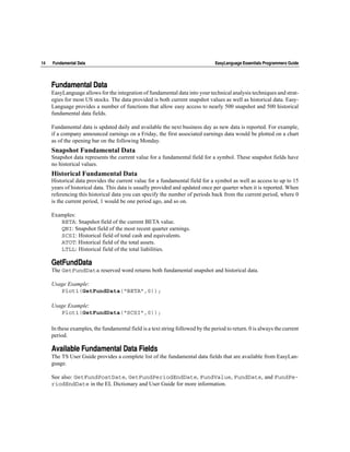 14   Fundamental Data                                                            EasyLanguage Essentials Programmers Guide




     Fundamental Data
     EasyLanguage allows for the integration of fundamental data into your technical analysis techniques and strat-
     egies for most US stocks. The data provided is both current snapshot values as well as historical data. Easy-
     Language provides a number of functions that allow easy access to nearly 500 snapshot and 500 historical
     fundamental data fields.

     Fundamental data is updated daily and available the next business day as new data is reported. For example,
     if a company announced earnings on a Friday, the first associated earnings data would be plotted on a chart
     as of the opening bar on the following Monday.
     Snapshot Fundamental Data
     Snapshot data represents the current value for a fundamental field for a symbol. These snapshot fields have
     no historical values.
     Historical Fundamental Data
     Historical data provides the current value for a fundamental field for a symbol as well as access to up to 15
     years of historical data. This data is usually provided and updated once per quarter when it is reported. When
     referencing this historical data you can specify the number of periods back from the current period, where 0
     is the current period, 1 would be one period ago, and so on.

     Examples:
        BETA: Snapshot field of the current BETA value.
        QNI: Snapshot field of the most recent quarter earnings.
        SCSI: Historical field of total cash and equivalents.
        ATOT: Historical field of the total assets.
        LTLL: Historical field of the total liabilities.

     GetFundData
     The GetFundData reserved word returns both fundamental snapshot and historical data.

     Usage Example:
        Plot1(GetFundData(“BETA”,0));

     Usage Example:
        Plot1(GetFundData(“SCSI”,0));

     In these examples, the fundamental field is a text string followed by the period to return. 0 is always the current
     period.

     Available Fundamental Data Fields
     The TS User Guide provides a complete list of the fundamental data fields that are available from EasyLan-
     guage.

     See also: GetFundPostDate, GetFundPeriodEndDate, FundValue, FundDate, and FundPe-
     riodEndDate in the EL Dictionary and User Guide for more information.
 