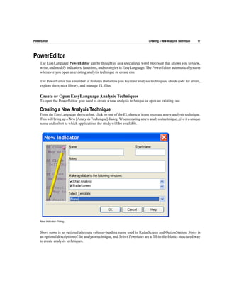 PowerEditor                                                                     Creating a New Analysis Technique   17




PowerEditor
     The EasyLanguage PowerEditor can be thought of as a specialized word processor that allows you to view,
     write, and modify indicators, functions, and strategies in EasyLanguage. The PowerEditor automatically starts
     whenever you open an existing analysis technique or create one.

     The PowerEditor has a number of features that allow you to create analysis techniques, check code for errors,
     explore the syntax library, and manage EL files.

     Create or Open EasyLanguage Analysis Techniques
     To open the PowerEditor, you need to create a new analysis technique or open an existing one.

     Creating a New Analysis Technique
     From the EasyLanguage shortcut bar, click on one of the EL shortcut icons to create a new analysis technique.
     This will bring up a New [Analysis Technique] dialog. When creating a new analysis technique, give it a unique
     name and select to which applications the study will be available.




     New Indicator Dialog



     Short name is an optional alternate column-heading name used in RadarScreen and OptionStation. Notes is
     an optional description of the analysis technique, and Select Templates are a fill-in-the-blanks structured way
     to create analysis techniques.
 