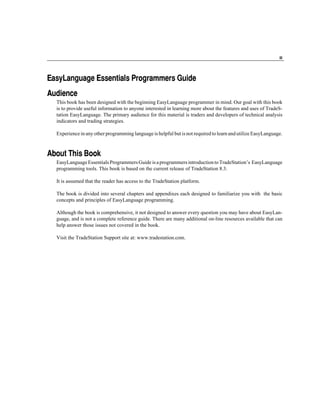iii




EasyLanguage Essentials Programmers Guide
Audience
  This book has been designed with the beginning EasyLanguage programmer in mind. Our goal with this book
  is to provide useful information to anyone interested in learning more about the features and uses of TradeS-
  tation EasyLanguage. The primary audience for this material is traders and developers of technical analysis
  indicators and trading strategies.

  Experience in any other programming language is helpful but is not required to learn and utilize EasyLanguage.



About This Book
  EasyLanguage Essentials Programmers Guide is a programmers introduction to TradeStation’s EasyLanguage
  programming tools. This book is based on the current release of TradeStation 8.3.

  It is assumed that the reader has access to the TradeStation platform.

  The book is divided into several chapters and appendixes each designed to familiarize you with the basic
  concepts and principles of EasyLanguage programming.

  Although the book is comprehensive, it not designed to answer every question you may have about EasyLan-
  guage, and is not a complete reference guide. There are many additional on-line resources available that can
  help answer those issues not covered in the book.

  Visit the TradeStation Support site at: www.tradestation.com.
 