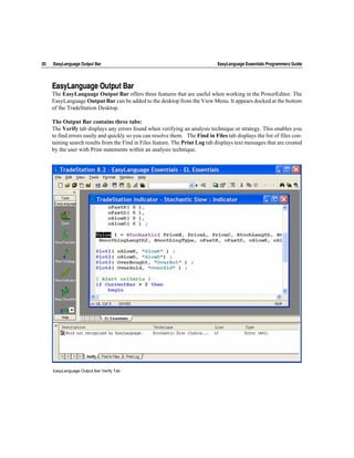 20   EasyLanguage Output Bar                                                   EasyLanguage Essentials Programmers Guide




     EasyLanguage Output Bar
     The EasyLanguage Output Bar offers three features that are useful when working in the PowerEditor. The
     EasyLanguage Output Bar can be added to the desktop from the View Menu. It appears docked at the bottom
     of the TradeStation Desktop.

     The Output Bar contains three tabs:
     The Verify tab displays any errors found when verifying an analysis technique or strategy. This enables you
     to find errors easily and quickly so you can resolve them. The Find in Files tab displays the list of files con-
     taining search results from the Find in Files feature. The Print Log tab displays text messages that are created
     by the user with Print statements within an analysis technique.




     EasyLanguage Output Bar Verify Tab
 