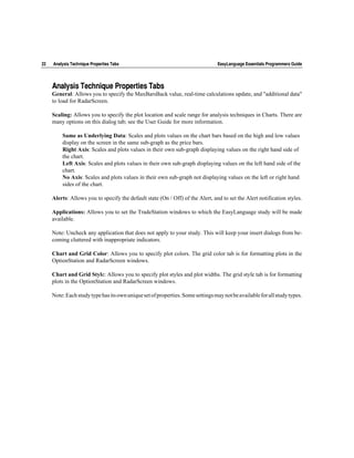 22   Analysis Technique Properties Tabs                                          EasyLanguage Essentials Programmers Guide




     Analysis Technique Properties Tabs
     General: Allows you to specify the MaxBarsBack value, real-time calculations update, and "additional data"
     to load for RadarScreen.

     Scaling: Allows you to specify the plot location and scale range for analysis techniques in Charts. There are
     many options on this dialog tab; see the User Guide for more information.

         Same as Underlying Data: Scales and plots values on the chart bars based on the high and low values
         display on the screen in the same sub-graph as the price bars.
         Right Axis: Scales and plots values in their own sub-graph displaying values on the right hand side of
         the chart.
         Left Axis: Scales and plots values in their own sub-graph displaying values on the left hand side of the
         chart.
         No Axis: Scales and plots values in their own sub-graph not displaying values on the left or right hand
         sides of the chart.

     Alerts: Allows you to specify the default state (On / Off) of the Alert, and to set the Alert notification styles.

     Applications: Allows you to set the TradeStation windows to which the EasyLanguage study will be made
     available.

     Note: Uncheck any application that does not apply to your study. This will keep your insert dialogs from be-
     coming cluttered with inappropriate indicators.

     Chart and Grid Color: Allows you to specify plot colors. The grid color tab is for formatting plots in the
     OptionStation and RadarScreen windows.

     Chart and Grid Style: Allows you to specify plot styles and plot widths. The grid style tab is for formatting
     plots in the OptionStation and RadarScreen windows.

     Note: Each study type has its own unique set of properties. Some settings may not be available for all study types.
 