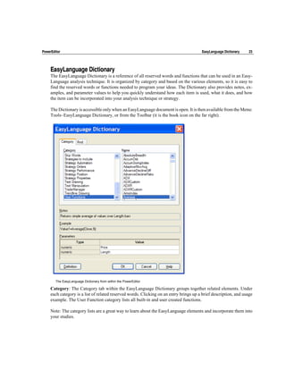 PowerEditor                                                                              EasyLanguage Dictionary   23




     EasyLanguage Dictionary
     The EasyLanguage Dictionary is a reference of all reserved words and functions that can be used in an Easy-
     Language analysis technique. It is organized by category and based on the various elements, so it is easy to
     find the reserved words or functions needed to program your ideas. The Dictionary also provides notes, ex-
     amples, and parameter values to help you quickly understand how each item is used, what it does, and how
     the item can be incorporated into your analysis technique or strategy.

     The Dictionary is accessible only when an EasyLanguage document is open. It is then available from the Menu:
     Tools~EasyLanguage Dictionary, or from the Toolbar (it is the book icon on the far right).




        The EasyLanguage Dictionary from within the PowerEditor

     Category: The Category tab within the EasyLanguage Dictionary groups together related elements. Under
     each category is a list of related reserved words. Clicking on an entry brings up a brief description, and usage
     example. The User Function category lists all built-in and user created functions.

     Note: The category lists are a great way to learn about the EasyLanguage elements and incorporate them into
     your studies.
 