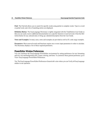 24   PowerEditor Window Preferences                                          EasyLanguage Essentials Programmers Guide




     Find: The Find tab allows you to search for specific words using partial or complete words. Type in a word
     or partial word, and a list of matching entries are displayed.

     Definition Button: The EasyLanguage Dictionary is tightly integrated with the TradeStation User Guide so
     that you can easily receive additional documentation on a specific function or reserved word. Click the Def-
     inition button for any selected entry to bring up a detailed description from the User Guide.

     Notes and Examples: In many cases, notes and examples are provided as well as EL code usage examples.

     Parameters: Most reserved words and functions require one or more input parameters in order to calculate.
     The Dictionary displays a list of these required parameters.


     PowerEditor Window Preferences
     You can customize the EasyLanguage PowerEditor environment by setting preferences for text formatting
     and size, text and background color, syntax coloring, and fonts. To customize these general preference, go to
     View~EasyLanguage PowerEditor Preferences.

     Tip: The EasyLanguage PowerEditor Preferences-General tab is also where you can Verify all EasyLanguage
     studies in one operation.
 
