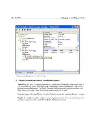 26   BreakPoint                                                              EasyLanguage Essentials Programmers Guide




      The EasyLanguage Debugger called from within a strategy.



     The EasyLanguage Debugger window is divided into three panes:

         Module Tree (left pane): A tree control that shows a breakdown of the variables in the applied study, as
         well as any functions that are referenced. Click + to expand the contents of a category; click - to col-
         lapse the contents of a category. The Module Tree pane displays items such as inputs, constants, vari-
         ables, and the return values of the functions that are associated with the study.

         Properties (upper right pane): Displays the type of object, its name, data number, and memory location.

         Watcher (lower right pane): Shows the values, including historical values stored up to that point, of any
         variable or return values that were double-clicked in the Module Tree pane.
 