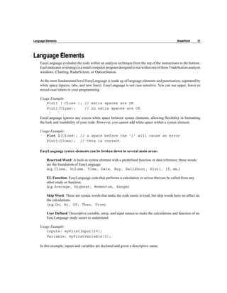 Language Elements                                                                                  BreakPoint     27




Language Elements
    EasyLanguage evaluates the code within an analysis technique from the top of the instructions to the bottom.
    Each indicator or strategy is a small computer program designed to run within one of three TradeStation analysis
    windows: Charting, RadarScreen, or OptionStation.

    At the most fundamental level EasyLanguage is made up of language elements and punctuation, separated by
    white space (spaces, tabs, and new lines). EasyLanguage is not case sensitive. You can use upper, lower or
    mixed case letters in your programming.

    Usage Example:
       Plot1 ( Close ); // extra spaces are OK
       Plot1(Close);    // no extra spaces are OK

    EasyLanguage ignores any excess white space between syntax elements, allowing flexibility in formatting
    the look and readability of your code. However, you cannot add white space within a syntax element.

    Usage Example:
       Plot 1(Close); // a space before the ‘1’ will cause an error
       Plot1(Close); // this is correct

    EasyLanguage syntax elements can be broken down in several main areas:

         Reserved Word: A built-in syntax element with a predefined function or data reference, these words
         are the foundation of EasyLanguage.
         (e.g. Close, Volume, Time, Date, Buy, SellShort, Plot1, If, etc.)

         EL Function: EasyLanguage code that performs a calculation or action that can be called from any
         other study or function.
         (e.g. Average, Highest, Momentum, Range)

         Skip Word: These are syntax words that make the code easier to read, but skip words have no affect on
         the calculations.
          (e.g. On, At, Of, Than, From)

         User Defined: Descriptive variable, array, and input names to make the calculations and function of an
         EasyLanguage study easier to understand.

    Usage Example:
       Inputs: myFirstInput(20);
       Variable: myFirstVariable(0);

    In this example, inputs and variables are declared and given a descriptive name.
 
