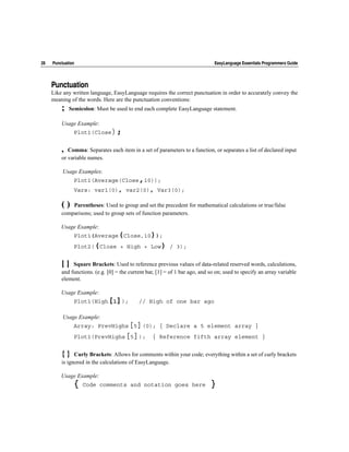 28   Punctuation                                                               EasyLanguage Essentials Programmers Guide




     Punctuation
     Like any written language, EasyLanguage requires the correct punctuation in order to accurately convey the
     meaning of the words. Here are the punctuation conventions:
         ;   Semicolon: Must be used to end each complete EasyLanguage statement.

         Usage Example:
               Plot1(Close);


         , Comma: Separates each item in a set of parameters to a function, or separates a list of declared input
         or variable names.

          Usage Examples:
               Plot1(Average(Close,10));
               Vars: var1(0), var2(0), Var3(0);

         ()  Parentheses: Used to group and set the precedent for mathematical calculations or true/false
         comparisons; used to group sets of function parameters.

         Usage Example:
               Plot1(Average(Close,10));
               Plot2((Close + High + Low) / 3);


         []   Square Brackets: Used to reference previous values of data-related reserved words, calculations,
         and functions. (e.g. [0] = the current bar, [1] = of 1 bar ago, and so on; used to specify an array variable
         element.

         Usage Example:
               Plot1(High[1]);              // High of one bar ago

          Usage Example:
               Array: PrevHighs[5](0); { Declare a 5 element array }
               Plot1(PrevHighs[5]);               { Reference fifth array element }


         { } Curly Brackets: Allows for comments within your code; everything within a set of curly brackets
         is ignored in the calculations of EasyLanguage.

         Usage Example:
               {   Code comments and notation goes here                      }
 