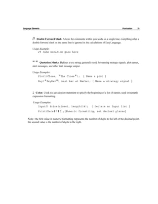Language Elements                                                                               Punctuation    29




         // Double Forward Slash: Allows for comments within your code on a single line; everything after a
         double forward slash on the same line is ignored in the calculations of EasyLanguage.

         Usage Example:
             // code notation goes here



         ""     Quotation Marks: Defines a text string; generally used for naming strategy signals, plot names,
         alert messages, and other text message output.

         Usage Examples:
               Plot1(Close,      "The     Close");       { Name a plot }
               Buy("KeyRev") next bar at Market; { Name a strategy signal }



         :  Colon: Used in a declaration statement to specify the beginning of a list of names; used in numeric
         expression formatting.

          Usage Examples:
               Input: Price(close), Length(14);                   { Declare an Input list }
               Print(Date:7:0);{Numeric formatting, set decimal places}

    Note: The first value in numeric formatting represents the number of digits to the left of the decimal point;
    the second value is the number of digits to the right.
 