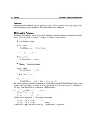 30   Operators                                                                  EasyLanguage Essentials Programmers Guide




     Operators
     An operator is used to perform a specific operation on a set of values or conditions in an EasyLanguage state-
     ment. There are three types of operators: Mathematical, Relational, and Logical.


     Mathematical Operators
     Mathematical operators are used to perform math calculations: addition, subtraction, multiplication, and di-
     vision. Multiplication and division have precedence over addition and subtraction.

         +       Add: Perform addition.

          Usage Example:
                  Plot1(Upticks        +   DownTicks);


         -   Subtract: Perform subtraction.

          Usage Example:
                  Plot1(Close      -   Close[1]);


         *   Multiply: Perform multiplication.

          Usage Example:
              Plot1(Close * 1.01);

         /   Divide: Perform division.

            Usage Example:
                 Plot1((Open + High + Low + Close) / 4);
     Tip: It is preferable to use multiplication instead of division whenever possible. Multiplication is slightly more
     efficient and does not require an internal division-by-zero check. However, when dividing by an odd number
     it is better to use division for the most accurate calculation values.

     Concept Example (Multiplication versus Division):
         (High + Low) / 2
         (High + Low) * .5               (Better)
     Dividing by 2 or multiplying by .5 is an equivalent operation.

          (High + Low + Close) * .3334
          (High + Low + Close) / 3                       (Better)
     In the second example, it is better to divide by 3 so that you don’t lose precision.
 