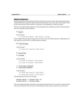 Language Elements                                                                             Relational Operators   31




    Relational Operators
    Relational operators are used to perform true/false comparisons of numeric values; each comparison must have
    a right and left numeric expression. Relational operators yield either a true or false value. True and false values
    are also called boolean values. Boolean is a data type in EasyLanguage for variables and inputs.

    There are six standard relational operators in EasyLanguage and two additional multi-bar relational compar-
    isons for evaluating crossing conditions.

         =    Equal to

         Usage Example:
             if Close        =   Close[1] then Value1 = Close;
    In this example, the equal sign is being used in two ways: first as the relational operator comparing the true/
    false expression, and second as a variable assignment operator.

         <>     Does Not Equal

         Usage Example:
               if Close      <> Close[1] then Alert;

         >    Greater Than
         <    Less Than

         Usage Examples:
             if Close   > Close[1] then Alert;
               if Close < Close[1] then Alert;

         >= Greater Than or Equal To
         <= Lesser Than or Equal To

         Usage Examples:
             if Close   >= Close[1] then Alert;
               if Close <= Close[1] then Alert;
    The equal sign must always be on the right.

         Crosses Above or Crosses Over and
         Crosses Below or Crosses Under

    These are multiple bar patterns that look for one value from the previous bar to cross above or below another
    value on the current bar. This can also be a multi-bar pattern if the values are equal for one or more bars.
 