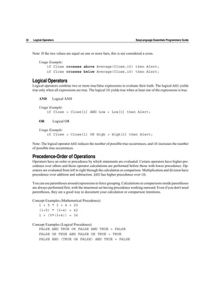 32   Logical Operators                                                         EasyLanguage Essentials Programmers Guide



     Note: If the two values are equal on one or more bars, this is not considered a cross.

         Usage Example:
             if Close crosses above Average(Close,10) then Alert;
             if Close crosses below Average(Close,10) then Alert;

     Logical Operators
     Logical operators combine two or more true/false expressions to evaluate their truth. The logical AND yields
     true only when all expressions are true. The logical OR yields true when at least one of the expressions is true.

         AND        Logical AND

         Usage Example:
             if Close > Close[1] AND Low < Low[1] then Alert;

         OR          Logical OR

         Usage Example:
             if Close > Close[1] OR High > High[1] then Alert;

     Note: The logical operator AND reduces the number of possible true occurrences, and OR increases the number
     of possible true occurrences.

     Precedence-Order of Operations
     Operators have an order or precedence by which statements are evaluated. Certain operators have higher pre-
     cedence over others and those operator calculations are performed before those with lower precedence. Op-
     erators are evaluated from left to right through the calculation or comparison. Multiplication and division have
     precedence over addition and subtraction. AND has higher precedence over OR.

     You can use parentheses around expressions to force grouping. Calculations or comparisons inside parentheses
     are always performed first, with the innermost set having precedence working outward. Even if you don't need
     parentheses, they are a good way to document your calculation or comparison intentions.

     Concept Examples (Mathematical Precedence):
        1 + 5 * 3 + 4 = 20
        (1+5) * (3+4) = 42
        1 + (5*(3+4)) = 36

     Concept Examples (Logical Precedence):
        FALSE AND TRUE OR FALSE AND TRUE = FALSE
        FALSE OR TRUE AND FALSE OR TRUE = TRUE
        FALSE AND (TRUE OR FALSE) AND TRUE = FALSE
 