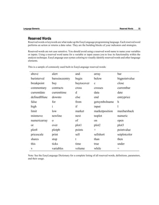 Language Elements                                                                           Reserved Words     33




    Reserved Words
    Reserved words or keywords are what make up the EasyLanguage programming language. Each reserved word
    performs an action or returns a data value. They are the building blocks of your indicators and strategies.

    Reserved words are not case sensitive. You should avoid using a reserved word name to name your variables
    or inputs. Using a reserved word name for a variable or input causes you to lose its functionality within the
    analysis technique. EasyLanguage uses syntax coloring to visually identify reserved words and other language
    elements.

    This is a sample of commonly used built-in EasyLanguage reserved words:

       above               alert                 and                array                 bar
       barinterval         barssinceentry        begin              below                 bigpointvalue
       breakpoint          buy                   buytocover         c                     close
       commentary          contracts             cross              crosses               currentbar
       currentdate         currenttime           d                  data                  date
       definedllfunc       downto                else               end                   entryprice
       false               for                   from               getsymbolname         h
       high                i                     if                 input                 l
       limit               low                   market             marketposition        maxbarsback
       minmove             newline               next               noplot                numeric
       numericarray        o                     of                 on                    open
       or                  over                  plot1              plot2                 plot3
       plot4               plotpb                points             +                     pointvalue
       pricescale          print                 sell               sellshort             setplotcolor
       shares              stop                  t                  than                  then
       this                ticks                 time               true                  under
       v                   variables             volume             while                 =

    Note: See the EasyLanguage Dictionary for a complete listing of all reserved words, definitions, parameters,
    and their usage.
 