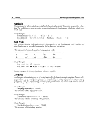 34   Constants                                                                  EasyLanguage Essentials Programmers Guide




     Constants
     Constants are reserved words that represent a fixed value, where the name of the constant represents the value.
     (e.g. The word Blue is a numeric constant representing the numeric EasyLanguage value for the color Blue,
     which is 2.)

     Usage Example:
        SetPlotColor(1,Blue); { Blue = 2 }
        Condition1 = DayofWeek(Date) = Monday; { Monday = 1 }

     Skip Words
     Skip words are reserved words used to improve the readability of your EasyLanguage code. They have no
     other function and are ignored when executing the EasyLanguage instructions.

     This is a sample of commonly used EasyLanguage skip words:

       a               an           at               by             the
       is              of           on               than           the

     Usage Example:
        Buy next bar  at Market;
         Buy next bar at the Close of this bar Limit;

     In these examples, the skip words make the code more readable.

     Attributes
     Attributes are switches that turn on or off certain functionality for the entire analysis technique. They are only
     evaluated and set once at verify time and cannot be changed within the code. Attributes affect only the analysis
     technique in which they are referenced, so it is possible to have a function with Infinite Loop detection enabled
     but the calling analysis technique with the logic disabled.

     Usage Example:
         [LegacyColorValue = TRUE]
     This turns on or off the legacy color values.

     Usage Example:
         [IntrabarOrderGeneration = TRUE]
     This turns on or off intra-bar strategy order generation.

     Usage Example:
         [InfiniteLoopDetection = TRUE]
     This turns on or off infinite loop detection.
 