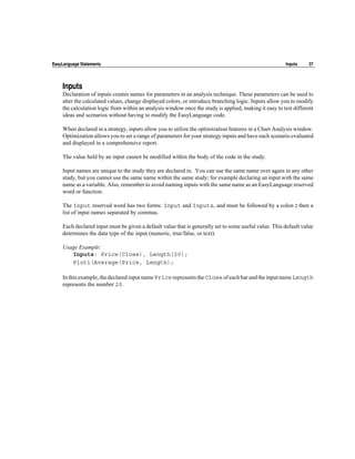 EasyLanguage Statements                                                                                Inputs     37




    Inputs
    Declaration of inputs creates names for parameters in an analysis technique. These parameters can be used to
    alter the calculated values, change displayed colors, or introduce branching logic. Inputs allow you to modify
    the calculation logic from within an analysis window once the study is applied, making it easy to test different
    ideas and scenarios without having to modify the EasyLanguage code.

    When declared in a strategy, inputs allow you to utilize the optimization features in a Chart Analysis window.
    Optimization allows you to set a range of parameters for your strategy inputs and have each scenario evaluated
    and displayed in a comprehensive report.

    The value held by an input cannot be modified within the body of the code in the study.

    Input names are unique to the study they are declared in. You can use the same name over again in any other
    study, but you cannot use the same name within the same study; for example declaring an input with the same
    name as a variable. Also, remember to avoid naming inputs with the same name as an EasyLanguage reserved
    word or function.

    The Input reserved word has two forms: Input and Inputs, and must be followed by a colon : then a
    list of input names separated by commas.

    Each declared input must be given a default value that is generally set to some useful value. This default value
    determines the data type of the input (numeric, true/false, or text).

    Usage Example:
       Inputs: Price(Close), Length(20);
       Plot1(Average(Price, Length);

    In this example, the declared input name Price represents the Close of each bar and the input name Length
    represents the number 20.
 