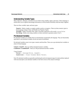 EasyLanguage Statements                                                             Understanding Variable Types   39




    Understanding Variable Types
    Many indicators, strategies, and functions are written using variables, inputs, and arrays. These language el-
    ements allow you to organize and manage information, as well as build in flexibility when the study is applied.

    There are three variable, input, and array types:

         Numeric - Holds a simple or complex number, positive or negative. There are three numeric types in
         EasyLanguage: Integer, Float, and Double (see Numeric Types).
         True/false - Holds a true/false state, either a true/false expression or the words true or false.
         Text String - Holds a text string, numbers or letters enclosed in quotation marks (“text”).

    Pre-Declared Variables
    Pre-declared variables are variables that are automatically recognized by the language. They are functionally
    equivalent to user-declared variables, but do not need to be declared.

    Pre-declared variables come in two types: numeric and true/false. There are no pre-declared text variables or
    arrays in EasyLanguage.

    Value0 to Value99 - There are 100 pre-declared numeric variables.
    Condition0 to Conditition99 - There are 100 pre-declared true/false variables.

    Usage Example:
       Value1 = Average(Price, Length);
       Condition1 = Close Crosses Above Value1;

    Note: Pre-declared variables are generally used during the early development stage of a study and later replaced
    with more descriptive user-declared variables in the final version of the analysis technique.
 