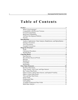 v                                                                            EasyLanguage Essentials Programmers Guide




    Table of Contents
    Preface.........................................................................................................1
         What is EasyLanguage? .................................................................................. 1
         Compatibility with Previous Versions............................................................. 2
         Forward Compatibility .................................................................................... 2
         Backward Compatibility.................................................................................. 2
         3rd Party Development Platform..................................................................... 2
         Security............................................................................................................ 2
    Introduction................................................................................................3
         Analysis Applications: Chart Analysis, RadarScreen, and OptionStation ...... 3
         Naming Conventions ....................................................................................... 3
         Text Conventions............................................................................................. 4
         Example Conventions...................................................................................... 4
    Program Structure.....................................................................................5
         Scope ............................................................................................................... 5
         Calculation Procedures.................................................................................... 5
         MaxBarsBack .................................................................................................. 6
    Charting Basics ..........................................................................................8
         Data Intervals................................................................................................... 8
         Bar Attribute Reserved Words ........................................................................ 8
         BarType ........................................................................................................... 8
         BarInterval....................................................................................................... 9
         CurrentBar ....................................................................................................... 9
         BarNumber ...................................................................................................... 9
    Price Data Elements.................................................................................10
         Bar Price Data Points..................................................................................... 10
         Trade Volume, Tick Count, and Open Interest ............................................. 10
         Bar Volume Data Points................................................................................ 10
         Option Volume, Option Open Interest, and Implied Volatility..................... 11
         Option Volume Data Points........................................................................... 11
         Time and Date Data Points............................................................................ 12
         Quote Fields................................................................................................... 13
         Fundamental Data.......................................................................................... 14
         GetFundData.................................................................................................. 14
         Available Fundamental Data Fields .............................................................. 14
         Multi-Data Analysis ...................................................................................... 15
 