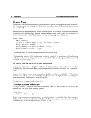42   Dynamic Arrays                                                            EasyLanguage Essentials Programmers Guide




     Dynamic Arrays
     Dynamic arrays are used when the number of elements needed in an array is not known at the time of declaration.
     All Dynamic arrays in EasyLanguage are 1-dimensional arrays. Currently, multi-dimensional dynamic arrays
     are not supported.

     Dynamic array declarations are similar to fixed array declarations except that the maximum element number
     in brackets will be left blank. Once declared, you must call the reserved word, Array_SetMaxIndex, to
     set the maximum index value of the array prior to setting or referencing values in the array.

     Usage Example:
        Vars: Count(0);
        if High > Highest(High,20)[1] then Count = Count + 1;
        Array: MyDynamicArray[](0);
        Array_SetMaxIndex(MyDynamicArray, Count);
        MyDynamicArray[Count] = High;

     This example stores the highest highs within the chart in a dynamic array.

     There are special functions within EasyLanguage that operate exclusively on dynamic arrays. These functions
     will not accept fixed arrays as inputs. However, most of the built-in functions that operate on fixed arrays will
     also work on dynamic arrays.

     EL reserved words that operate only dynamic arrays include:

     Array_Sum(ArrayName, BegElementNum, EndElementNum) - This function sums the values
     in the dynamic array identified by ArrayName starting with BegElementNum and ending with EndElement-
     Num.

     Array_Sort(ArrayName, BegElementNum, EndElementNum, SortOrder) - This function
     sorts the values in the dynamic array identified by ArrayName starting with BegElementNum and ending with
     EndElementNum in either ascending or descending order.

     See also: Array_Compare and Array_Copy

     Variable Calculation and Storage
     When you reference a variable, the value the variable returns is the value of the variable as of the close of the
     previous bar. Take a look at the following example.

     Usage Example:
        Value1 = Value1 + 1;

     In this variable assignment statement, we are incrementing Value1 on each bar. Since the reference to
     Value1 refers to the last closed bar value of Value1, Value1 can only increment once per bar, regardless
     of the number of times an analysis technique calculates per bar.
 