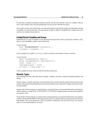 EasyLanguage Statements                                                         IntrabarPersist Variables and Arrays   43



    So each time an analysis technique calculates intra-bar, the previous intra-bar value of a variable is thrown
    away. Each variable value only gets permanently set once per bar when the bar closes.

    If you need to count events within a bar, you will need to declare a specialized variable type that allows storage
    of variables on a tick-by-tick basis. This specialized variable is called an ‘IntrabarPersist’ variable and can be
    used to save variable values intra-bar.


    IntrabarPersist Variables and Arrays
    IntrabarPersist is a type of variable or array declaration keyword that creates a specialized variable or array
    that can store and update variable values tick-by-tick.

    Usage Example:
       Vars: IntrabarPersist tickcount(0) ;
       tickcount = tickcount + 1;

    In this example, the variable tickcount is able to count the total number of ticks on each bar.

    Usage Example:
       Vars: IntrabarPersist count(0);
       Array: IntrabarPersist lastthree[3](0) ;
       count = count + 1;
       lastthree[count] = close;
       if count = 3 then count = 0;

    In this example, the array is able to hold the last three trade prices.

    Numeric Types
    EasyLanguage has three main data types for inputs, variables, and arrays: numeric, boolean(true/false), and
    strings.

    Numeric inputs, variables, and arrays can be declared with a numeric type that specifies the precision of the
    numeric value being stored depending on the precision needed in your calculations. Integers take up less mem-
    ory than doubles.

    Integers (int) in EasyLanguage are signed integers meaning that they can represent both positive and negative
    whole numbers in a range from -2,147,483,648 to 2,147,483,647. Integers cannot store the decimal portion
    of a numeric value.

    Floats (float) in EasyLanguage are signed values meaning that they can represent both positive and negative
    numbers. Floats offer the ability to store large decimal values at a reduced memory usage but with less precision
    than doubles. Since most internal EL values are doubles, comparison errors may occur if you mix numeric
    types. It is not recommended to use Floats.
 