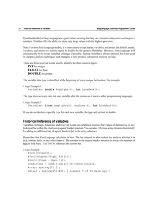 44   Historical Reference of Variables                                         EasyLanguage Essentials Programmers Guide



     Doubles (double) in EasyLanguage are signed values meaning that they can represent both positive and negative
     numbers. Doubles offer the ability to store very large values with the highest precision.

     Note: For most EasyLanguage studies, it is unnecessary to type inputs, variables, and arrays. By default, inputs,
     variables, and arrays are initially typed to double for the greatest flexibility. However, EasyLanguage will
     automatically try to retype variables to integer if possible. Typing variables is always optional, but when used
     in complex analysis techniques and strategies it may produce substantial memory savings.

     There are three reserved words used to identify the three numeric types:
         INT for integer
         FLOAT for float
         DOUBLE for double

     The variable data type is identified at the beginning of every unique declaration. For example,

     Usage Example:1
        Variables: double AvgHighs(0), int LookBack(0);

     The type does not carry into the next variable after the comma as it does in other programming languages.

     Usage Example2:
        Variables: float AvgHighs(0), AvgLows(0), int LookBack(0);

     If you do not declare a specific type for each new variable, the type will default to double.


     Historical Reference of Variables
     Variables, formulas, functions, and reserved words can reference previous bar values of themselves on any
     historical bar within the chart using square bracket notation. You can also reference array elements historically
     by adding an additional set of square brackets [n] to the array reference.

     Remember that EasyLanguage calculates in bars. The bar interval is what makes the analysis whether it is
     tick, minute, daily, or any other interval. The number in the square-bracket notation is always the number of
     bars to look back. Use "[0]" to reference the current bar.

     Usage Example:
        Plot1(Close[5]);
        Plot2(Highest(High, 10)[1]);
        Plot3((Close - Open)[1]);
        Condition1 = Condition2[1] OR Condition2[2];
        Array: myarray[5](0);
        Value1 = myarray[5][10]; { element 5 of 10 bars ago }
 