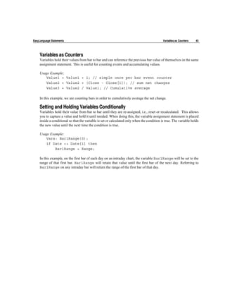 EasyLanguage Statements                                                                     Variables as Counters   45




    Variables as Counters
    Variables hold their values from bar to bar and can reference the previous bar value of themselves in the same
    assignment statement. This is useful for counting events and accumulating values.

    Usage Example:
       Value1 = Value1 + 1; // simple once per bar event counter
       Value2 = Value2 + (Close - Close[1]); // sum net changes
       Value3 = Value2 / Value1; // Cumulative average

    In this example, we are counting bars in order to cumulatively average the net change.

    Setting and Holding Variables Conditionally
    Variables hold their value from bar to bar until they are re-assigned, i.e., reset or recalculated. This allows
    you to capture a value and hold it until needed. When doing this, the variable assignment statement is placed
    inside a conditional so that the variable is set or calculated only when the condition is true. The variable holds
    the new value until the next time the condition is true.

    Usage Example:
       Vars: Bar1Range(0);
       if Date <> Date[1] then
             Bar1Range = Range;

    In this example, on the first bar of each day on an intraday chart, the variable Bar1Range will be set to the
    range of that first bar. Bar1Range will retain that value until the first bar of the next day. Referring to
    Bar1Range on any intraday bar will return the range of the first bar of that day.
 