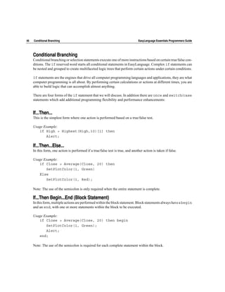 46   Conditional Branching                                                        EasyLanguage Essentials Programmers Guide




     Conditional Branching
     Conditional branching or selection statements execute one of more instructions based on certain true/false con-
     ditions. The if reserved word starts all conditional statements in EasyLanguage. Complex if statements can
     be nested and grouped to create multifaceted logic trees that perform certain actions under certain conditions.

     If statements are the engines that drive all computer programming languages and applications, they are what
     computer programming is all about. By performing certain calculations or actions at different times, you are
     able to build logic that can accomplish almost anything.

     There are four forms of the if statement that we will discuss. In addition there are once and switch/case
     statements which add additional programming flexibility and performance enhancements:


     If...Then...
     This is the simplest form where one action is performed based on a true/false test.

     Usage Example:
        if High > Highest(High,10)[1] then
            Alert;

     If...Then...Else...
     In this form, one action is performed if a true/false test is true, and another action is taken if false.

     Usage Example:
        if Close > Average(Close, 20) then
            SetPlotColor(1, Green)
        Else
            SetPlotColor(1, Red);

     Note: The use of the semicolon is only required when the entire statement is complete.

     If...Then Begin...End (Block Statement)
     In this form, multiple actions are performed within the block statement. Block statements always have a begin
     and an end, with one or more statements within the block to be executed.

     Usage Example:
        if Close > Average(Close, 20) then begin
            SetPlotColor(1, Green);
            Alert;
        end;

     Note: The use of the semicolon is required for each complete statement within the block.
 
