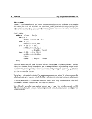 48   Switch/Case                                                                 EasyLanguage Essentials Programmers Guide




     Switch/Case
     The switch and case statements help manage complex conditional branching operations. The switch state-
     ment executes one of the case sections of code based on the value of the switch expression. Code processing
     begins at the first matching case statement and proceeds until the end of that case code section or until a break
     statement transfers control out of the entire switch statement.

     Usage Example:
        switch ( Close ) begin
            default :
                    SetPlotColor(1,Yellow);
            case 24.00:
                    SetPlotColor(1,Red);
            case 25.00 to 30.00:
                    SetPlotColor(1,Cyan);
                             // implicit break
            case 31.00, 32.00, 33.00:
                    SetPlotColor(1,Blue);
                    Alert;
                    Break;   // explicit break
        end;

     The break statement is used to end processing of a particular case code section within the switch statement
     and to branch to the end of the switch statement. If no break statement is used, an implied break transfers control
     out of the case code section to the end of the switch statement. Only one case code section will ever be executed
     during a calculation cycle. If more than one case statement matches the switch condition only the first matching
     case code section will be executed.

     The default code section is executed if no case expression matches the value of the switch expression. The
     default section can appear anywhere in the body of the switch statement but there can be only one default section.

     Switch expressions and case conditions can be either numeric or text string. Switch statements can be nested
     and the switch statement can include any number of case conditions.

     Note: Although it is possible to use relational operators (e.g. >, =, and < ) or logical operators (e.g. AND /
     OR) in case conditions, it is common programming practice to use if...then statements in those type of con-
     ditional statements.
 
