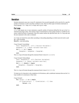 Iteration                                                                                             For Loop     49




Iteration
      Iteration statements cause one or more EL statements to be executed repeatedly on the same bar for a specific
      number of iterations or until a true/false condition is met. There are three types of iteration statements in
      EasyLanguage: For loops, while loops, and repeat loops.

      For Loop
      A for loop repeats one or more statements a specific number of iterations defined by the user in the for
      statement loop range values. This numeric range is incremented in a loop counter stored in a variable for ref-
      erence within the block of statements. Once the counter reaches the specified limit, the for loop ends and
      the next statement in the code is evaluated.

      For loops can iterate the count either ascending or descending depending on which reserved word is used:
      To - count ascending
      DownTo - count descending

      Usage Example1 (ascending):
          Vars: RangeSum(0), x(0);{ Declare Variables }
          RangeSum = 0; { Reset variable each bar}
          For x = 0 to 5 begin
               RangeSum = RangeSum + Range[x];
          end;
      This for loop will iterate through the statement block 6 times (0, 1, 2, 3, 4, 5).

      Usage Example2 (descending):
         Vars: RangeSum(0), x(0);{Declare Variables}
         RangeSum = 0; {Reset variable each bar}
         For x = 5 downto 0 begin
             RangeSum = RangeSum + Range[x];
         end;

      This for loop will iterate through the statement block 6 times (5, 4, 3, 2, 1, 0).

      To break out of a loop prior to the completion of all iterations, add a conditional statement that sets the for
      loop variable to its maximum or final value.

      Usage Example:
         For value1 = 0 to 4 begin
               if Close[value1] > Close[value1 + 1] then
                     Value1 = 4;
         end;
 