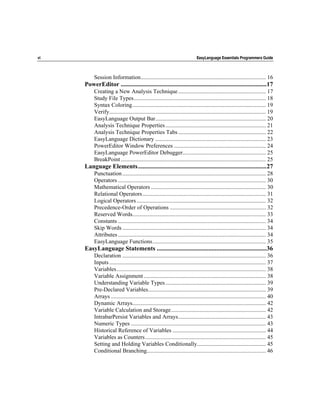 vi                                                                            EasyLanguage Essentials Programmers Guide



          Session Information....................................................................................... 16
     PowerEditor .............................................................................................17
          Creating a New Analysis Technique ............................................................. 17
          Study File Types............................................................................................ 18
          Syntax Coloring............................................................................................. 19
          Verify............................................................................................................. 19
          EasyLanguage Output Bar............................................................................. 20
          Analysis Technique Properties ...................................................................... 21
          Analysis Technique Properties Tabs ............................................................. 22
          EasyLanguage Dictionary ............................................................................. 23
          PowerEditor Window Preferences ................................................................ 24
          EasyLanguage PowerEditor Debugger.......................................................... 25
          BreakPoint ..................................................................................................... 25
     Language Elements..................................................................................27
          Punctuation .................................................................................................... 28
          Operators ....................................................................................................... 30
          Mathematical Operators ................................................................................ 30
          Relational Operators...................................................................................... 31
          Logical Operators .......................................................................................... 32
          Precedence-Order of Operations ................................................................... 32
          Reserved Words............................................................................................. 33
          Constants ....................................................................................................... 34
          Skip Words .................................................................................................... 34
          Attributes ....................................................................................................... 34
          EasyLanguage Functions............................................................................... 35
     EasyLanguage Statements ......................................................................36
          Declaration .................................................................................................... 36
          Inputs ............................................................................................................. 37
          Variables........................................................................................................ 38
          Variable Assignment ..................................................................................... 38
          Understanding Variable Types ...................................................................... 39
          Pre-Declared Variables.................................................................................. 39
          Arrays ............................................................................................................ 40
          Dynamic Arrays............................................................................................. 42
          Variable Calculation and Storage.................................................................. 42
          IntrabarPersist Variables and Arrays............................................................. 43
          Numeric Types .............................................................................................. 43
          Historical Reference of Variables ................................................................. 44
          Variables as Counters .................................................................................... 45
          Setting and Holding Variables Conditionally................................................ 45
          Conditional Branching................................................................................... 46
 