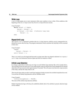 50   While Loop                                                                  EasyLanguage Essentials Programmers Guide




     While Loop
     A while loop repeats one or more statements while some condition is true or false. If the condition at the
     beginning of the while loop is never true, the while loop will never execute.

     Usage Example:
        while Value1 = 0 begin
              Value2 = Value2 + 1;
              if Value2 > 100 then                 //infinite loop test
                    Value1 = 1;
        end;



     Repeat/Until Loop
     The repeat/until statement is similar to the while loop, however, with the repeat statement the con-
     ditional test occurs after the loop. The program statement(s) which constitute the loop body will be executed
     at least once.

     Usage Example:
        repeat
            Value1 = Value1 + 1
        until Value1 = 1;

     There is no need to use the begin/end keywords to group more than one program statement in a repeat/
     until loop, as all statements between repeat and until are treated as a block.


     Infinite Loop Detection
     It is always a good idea to build your own logic to avoid infinite loop situations like in the example above.
     This will help avoid a run-time error. If you inadvertently create an infinite loop, EasyLanguage has an internal
     check that will stop execution after approximately 30 seconds. This will cause a run-time error, stop execution
     of the study, and turn the study status to off.

     There may be times when you don’t want EasyLanguage to break execution for an infinite loop detection event.
     You can turn off infinite loop detection with an Attribute switch.

     Usage Example:
         [InfiniteLoopDetect = FALSE];
     This turns off the infinite loop detection attribute.

     Infinite loop detection logic will always be enabled by default, that is if no attribute is present, detection logic
     will be enabled.
 
