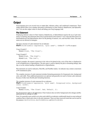 Output                                                                                           Plot Statement    51




Output
     EasyLanguage gives you several ways to output data, indicator values, and conditional comparisons. These
     output options allow you to display and analyze information in Chart Analysis, RadarScreen, and OptionSta-
     tion. You can also output values to check and debug your EasyLanguage code.

     Plot Statement
     Displaying indicator values in Chart Analysis, RadarScreen, or OptionStation requires the use of plot state-
     ments. In charting, plot statements draw lines or points based on the numeric Y-axis value specified. However,
     both RadarScreen and OptionStation allow for the plotting of numeric, text, and true/false values. Plot state-
     ments are not allowed in strategies.

     The basic structure of a plot statement for an indicator:
     PlotN: PlotN(numeric expression, "plot name"); //(where N = 1 to 99, no space)
     Usage Example1:
        Plot1(Close, "The Close");

     Usage Example2:
        Plot1(High, "The High");
        Plot2(Low, "The Low");

     In these examples, the numeric expression is the value to be plotted at the y-axis of the chart, or displayed in
     a cell in RadarScreen or OptionStation. The plot name is used to identify the plot in formatting dialogs, data
     tips, or as the column heading in RadarScreen or OptionStation.

     Plot statements are used in indicators, ShowMe, and PaintBar studies. An indicator may contain a maximum
     of 99 simultaneous plots.

     The complete structure of a plot statement includes formatting parameters for foreground color, background
     color, and width. These additional parameters are optional and generally not used to format a plot statement
     because of other more flexible plot formatting functions.

     The complete structure of a plot statement for an indicator:
     PlotN: PlotN(numeric expression, "plot name", foreground color, background
     color, width);
     Usage Example:
        Plot1(Close, "The Close", Red, Default, 3);

     Not all parameters apply to all applications: Chart Analysis does not allow background color changes and Ra-
     darScreen has no concept of width.
     Note: It is generally more useful to set colors and width for an indicator conditionally based on some technical
     condition than to hard-code colors in the plot statement. There are three reserved words that can be used for
     this purpose: SetPlotColor, SetPlotBGColor, and SetPlotWidth.
 