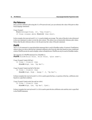 52   Plot Reference                                                             EasyLanguage Essentials Programmers Guide




     Plot Reference
     Once you have defined a plot using the PlotN reserved word, you can reference the value of the plot in other
     EasyLanguage statements.

     Usage Example:
        Plot1(Average(Close, 10), "Avg Close");
        if Close crosses above Plot1[1] then Alert;

     In this example, the reserved word Plot1 is used to display an average. The value of the plot is also referenced
     in the next statement in order to write the alert criteria. This allows you to historically reference plot values.
     Notice that the plot reference above is for the previous bar value of the plot statement.

     PlotPB
     The PlotPB statement is a specialized plot statement that is used in PaintBar studies. It instructs TradeStation
     where to draw on a bar so that the bar is painted a different color from the other bars based on some conditional
     criteria. PlotPB can also be used to display values in RadarScreen. PlotPB can only be used in PaintBar studies.

     The structure of a PlotPB statement for a PaintBar is:
     PlotPB: PlotPB(Price Point, Price Point, "plot name");
     Usage Example1 (paint full bar) :
        if Close > Close[1] then
            PlotPB(High, Low, "Up Bar");

     Usage Example2 (paint top half of the bar):
        if Close > Close[1] then
            PlotPB(High, High - Range * .5, "Up Bar");

     In these examples the reserved word PlotPB is used to paint the bars, or a portion of the bar, a different color
     based on a specified condition.

     Usage Example3 (paint entire bar and set color):
        if Close > Close[1] then
            PlotPB(High, Low, "Up Bar", Cyan);

     In these examples the reserved word PlotPB is used to paint the bar a different color and the color is specified
     in the PlotPB statement.
 