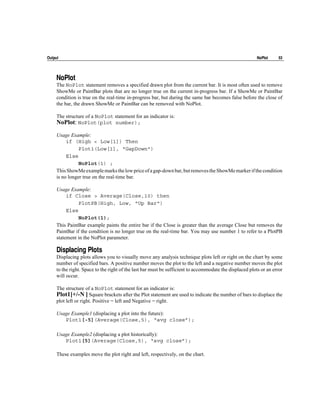 Output                                                                                                    NoPlot     53




     NoPlot
     The NoPlot statement removes a specified drawn plot from the current bar. It is most often used to remove
     ShowMe or PaintBar plots that are no longer true on the current in-progress bar. If a ShowMe or PaintBar
     condition is true on the real-time in-progress bar, but during the same bar becomes false before the close of
     the bar, the drawn ShowMe or PaintBar can be removed with NoPlot.

     The structure of a NoPlot statement for an indicator is:
     NoPlot: NoPlot(plot number);
     Usage Example:
          if (High < Low[1]) Then
                Plot1(Low[1], "GapDown")
          Else
                NoPlot(1) ;
     This ShowMe example marks the low price of a gap-down bar, but removes the ShowMe marker if the condition
     is no longer true on the real-time bar.

     Usage Example:
          if Close > Average(Close,10) then
               PlotPB(High, Low, "Up Bar")
          Else
               NoPlot(1);
     This PaintBar example paints the entire bar if the Close is greater than the average Close but removes the
     PaintBar if the condition is no longer true on the real-time bar. You may use number 1 to refer to a PlotPB
     statement in the NoPlot parameter.

     Displacing Plots
     Displacing plots allows you to visually move any analysis technique plots left or right on the chart by some
     number of specified bars. A positive number moves the plot to the left and a negative number moves the plot
     to the right. Space to the right of the last bar must be sufficient to accommodate the displaced plots or an error
     will occur.

     The structure of a NoPlot statement for an indicator is:
     Plot1[+/-N ] Square brackets after the Plot statement are used to indicate the number of bars to displace the
     plot left or right. Positive = left and Negative = right.

     Usage Example1 (displacing a plot into the future):
        Plot1[-5](Average(Close,5), “avg close”);

     Usage Example2 (displacing a plot historically):
        Plot1[5](Average(Close,5), “avg close”);

     These examples move the plot right and left, respectively, on the chart.
 