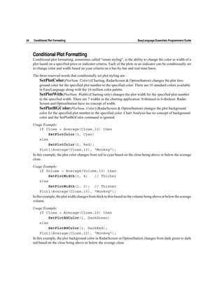 54   Conditional Plot Formatting                                               EasyLanguage Essentials Programmers Guide




     Conditional Plot Formatting
     Conditional plot formatting, sometimes called “smart styling”, is the ability to change the color or width of a
     plot based on a specified price or indicator criteria. Each of the plots in an indicator can be conditionally set
     to change color and width based on your criteria on a bar-by-bar and real-time basis.

     The three reserved words that conditionally set plot styling are:
         SetPlotColor(PlotNum, Color) (Charting, RadarScreen & OptionStation) changes the plot fore-
         ground color for the specified plot number to the specified color. There are 16 standard colors available
         in EasyLanguage along with the 16-million color palette.
         SetPlotWith(PlotNum, Width) (Charting only) changes the plot width for the specified plot number
         to the specified width. There are 7 widths in the charting application: 0-thinnest to 6-thickest. Radar-
         Screen and OptionStation have no concept of width.
         SetPlotBGColor(PlotNum, Color) (RadarScreen & OptionStation) changes the plot background
         color for the specified plot number to the specified color. Chart Analysis has no concept of background
         color and the SetPlotBGColor command is ignored.

     Usage Example:
          if Close > Average(Close,10) then
                SetPlotColor(1, Cyan)
          else
                SetPlotColor(1, Red);
          Plot1(Average(Close,10), "MovAvg");
     In this example, the plot color changes from red to cyan based on the close being above or below the average
     close.

     Usage Example:
          if Volume > Average(Volume,10) then
                SetPlotWidth(1, 4)              // Thicker
          else
                SetPlotWidth(1, 2); // Thinner
          Plot1(Average(Close,10), "MovAvg");
     In this example, the plot width changes from thick to thin based on the volume being above or below the average
     volume.

     Usage Example:
          if Close > Average(Close,10) then
                SetPlotBGColor(1, DarkGreen)
          else
                SetPlotBGColor(1, DarkRed);
          Plot1(Average(Close,10), "MovAvg");
     In this example, the plot background color in RadarScreen or OptionStation changes from dark green to dark
     red based on the close being above or below the average close.
 